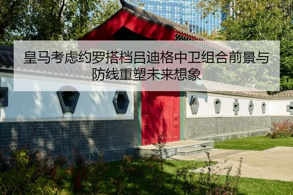 皇马考虑约罗搭档吕迪格中卫组合前景与防线重塑未来想象