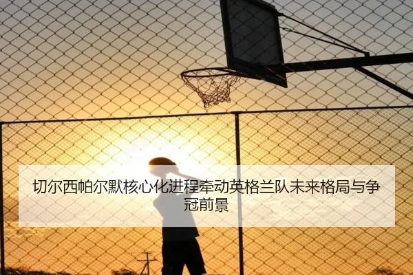 切尔西帕尔默核心化进程牵动英格兰队未来格局与争冠前景