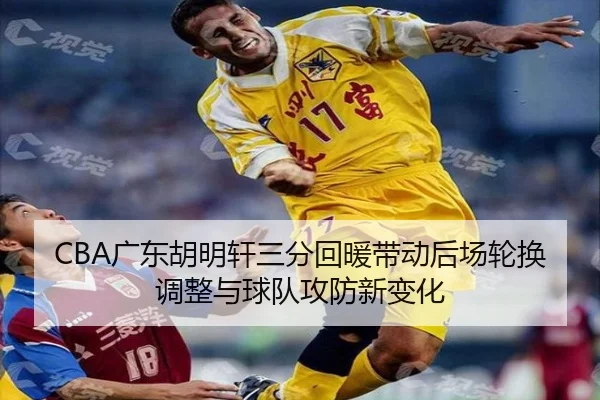 CBA广东胡明轩三分回暖带动后场轮换调整与球队攻防新变化