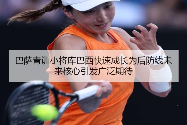 巴萨青训小将库巴西快速成长为后防线未来核心引发广泛期待