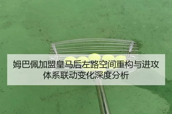 姆巴佩加盟皇马后左路空间重构与进攻体系联动变化深度分析