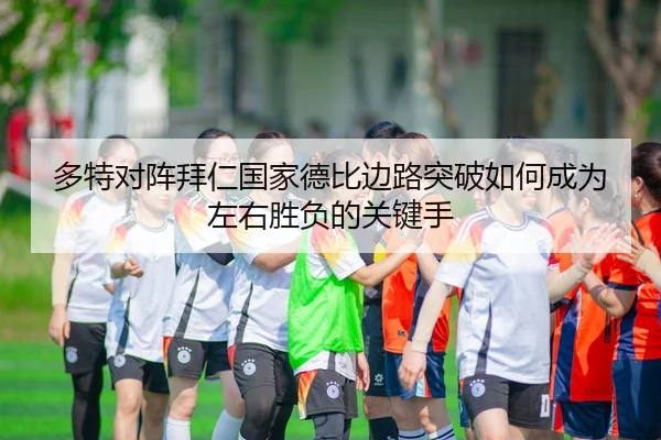多特对阵拜仁国家德比边路突破如何成为左右胜负的关键手