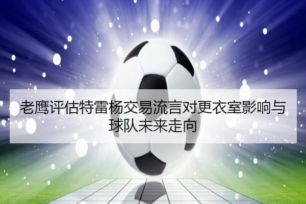 老鹰评估特雷杨交易流言对更衣室影响与球队未来走向
